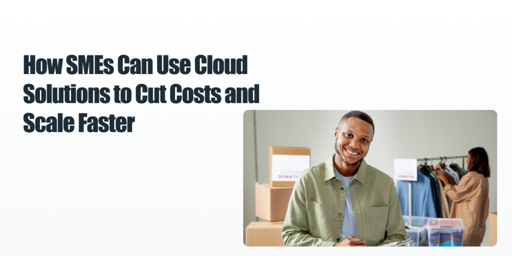 How SMEs Can Use Cloud Solutions to Cut Costs and Scale Faster